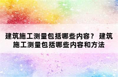 建筑施工测量包括哪些内容？ 建筑施工测量包括哪些内容和方法